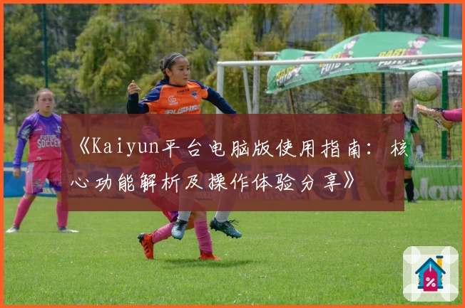 《Kaiyun平台电脑版使用指南：核心功能解析及操作体验分享》