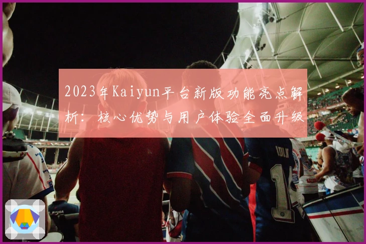 2023年Kaiyun平台新版功能亮点解析：核心优势与用户体验全面升级