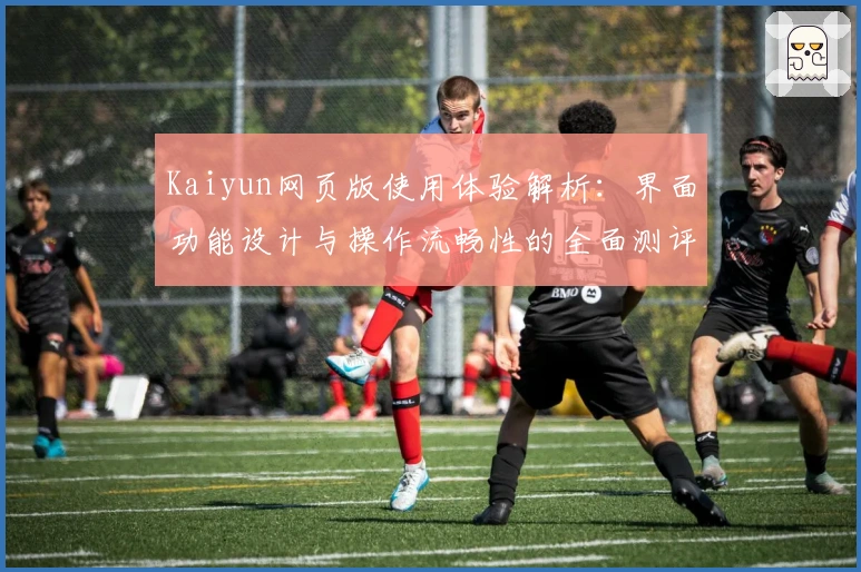 Kaiyun网页版使用体验解析：界面功能设计与操作流畅性的全面测评